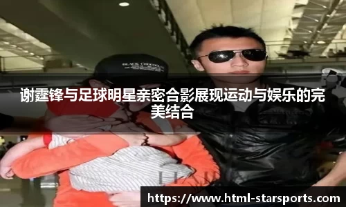 谢霆锋与足球明星亲密合影展现运动与娱乐的完美结合